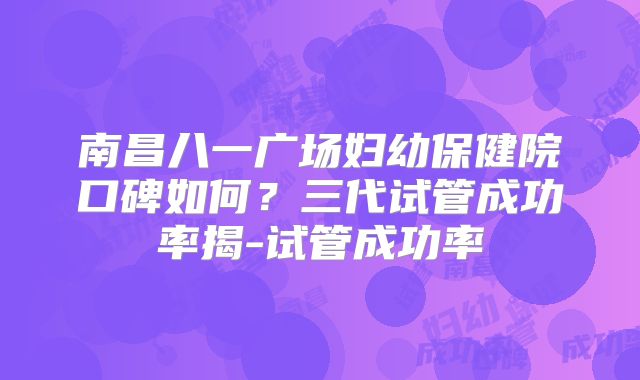 南昌八一广场妇幼保健院口碑如何？三代试管成功率揭-试管成功率