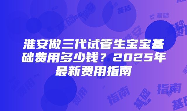 淮安做三代试管生宝宝基础费用多少钱？2025年最新费用指南