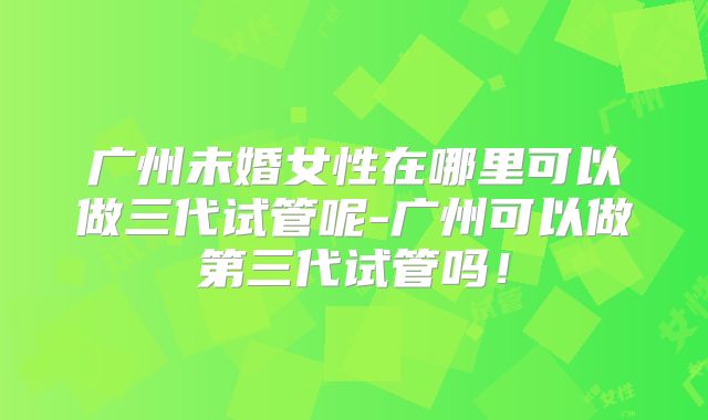 广州未婚女性在哪里可以做三代试管呢-广州可以做第三代试管吗！