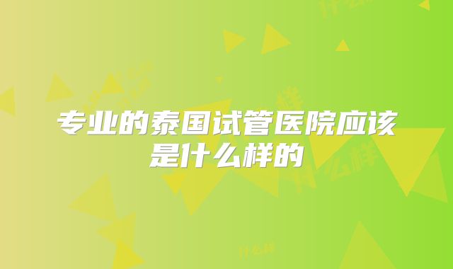 专业的泰国试管医院应该是什么样的