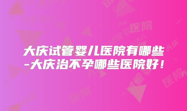 大庆试管婴儿医院有哪些-大庆治不孕哪些医院好！
