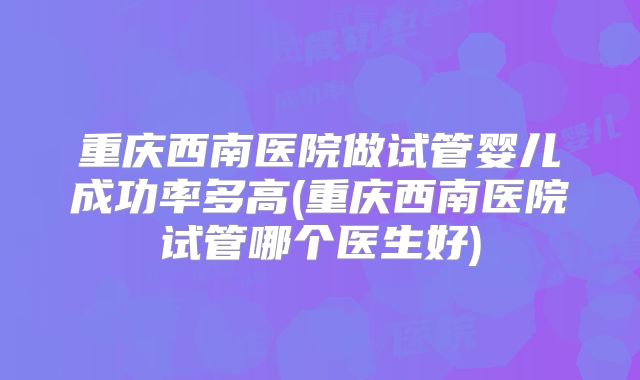 重庆西南医院做试管婴儿成功率多高(重庆西南医院试管哪个医生好)
