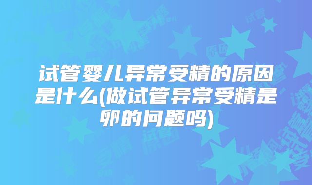 试管婴儿异常受精的原因是什么(做试管异常受精是卵的问题吗)