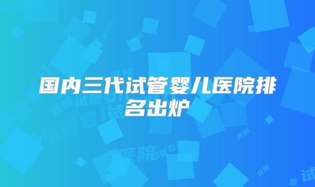 国内三代试管婴儿医院排名出炉