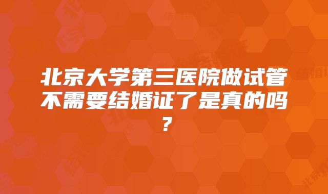 北京大学第三医院做试管不需要结婚证了是真的吗？
