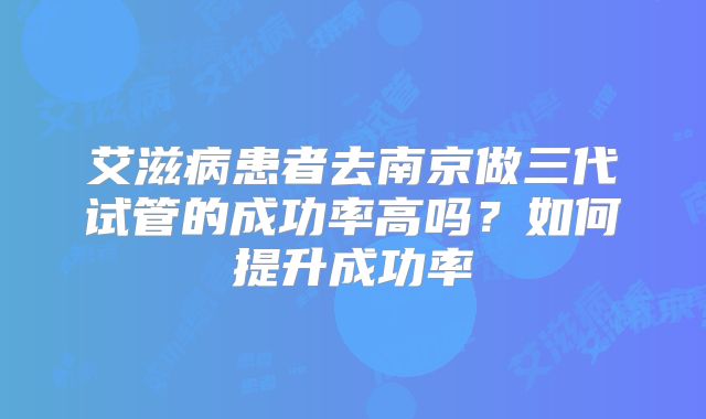 艾滋病患者去南京做三代试管的成功率高吗？如何提升成功率