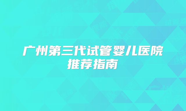 广州第三代试管婴儿医院推荐指南