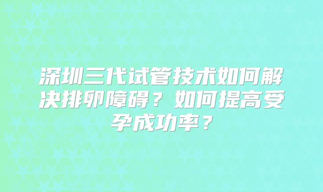深圳三代试管技术如何解决排卵障碍？如何提高受孕成功率？