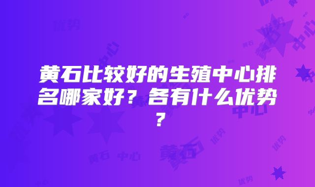 黄石比较好的生殖中心排名哪家好？各有什么优势？