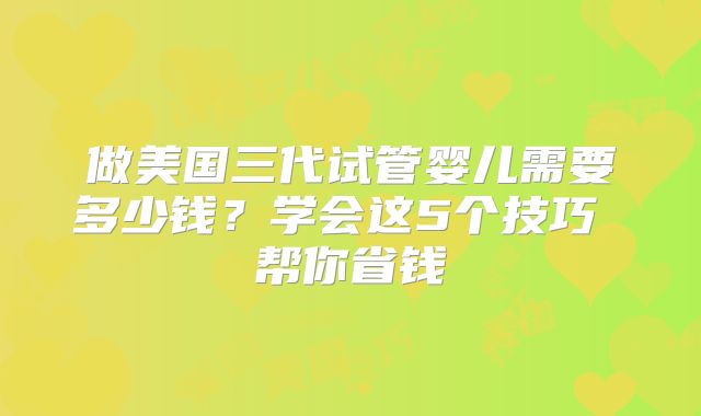 做美国三代试管婴儿需要多少钱?学会这5个技巧 帮你省钱