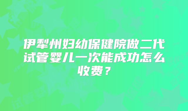 伊犁州妇幼保健院做二代试管婴儿一次能成功怎么收费?