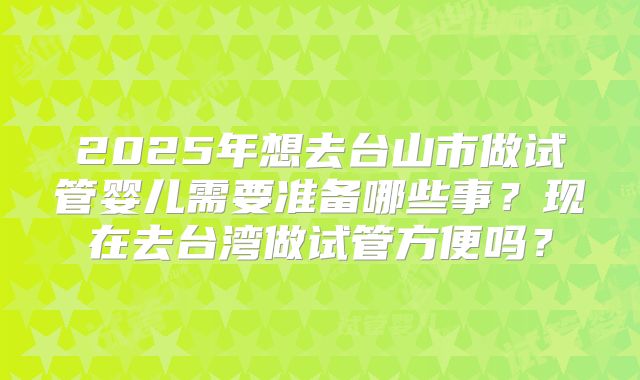 2025年想去台山市做试管婴儿需要准备哪些事?现在去台湾做试管方便吗?
