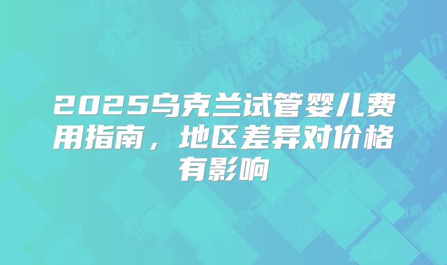 2025乌克兰试管婴儿费用指南，地区差异对价格有影响