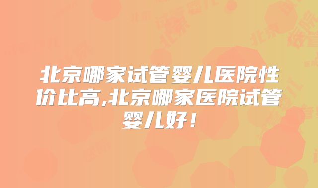 北京哪家试管婴儿医院性价比高,北京哪家医院试管婴儿好！