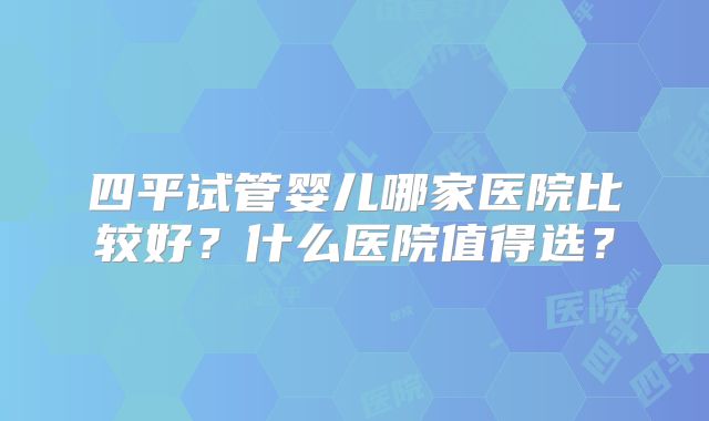 四平试管婴儿哪家医院比较好？什么医院值得选？