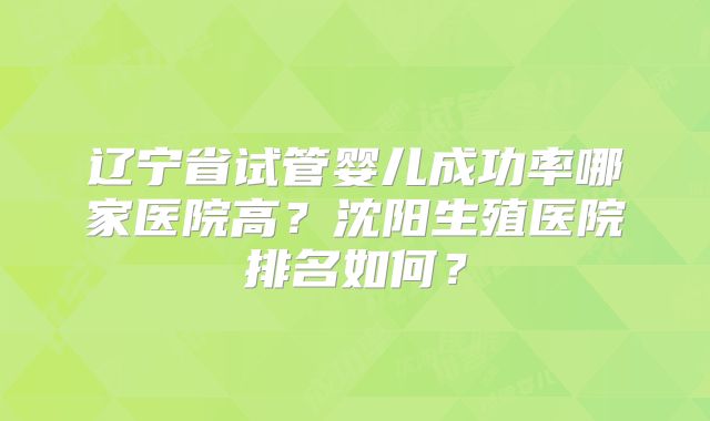 辽宁省试管婴儿成功率哪家医院高？沈阳生殖医院排名如何？