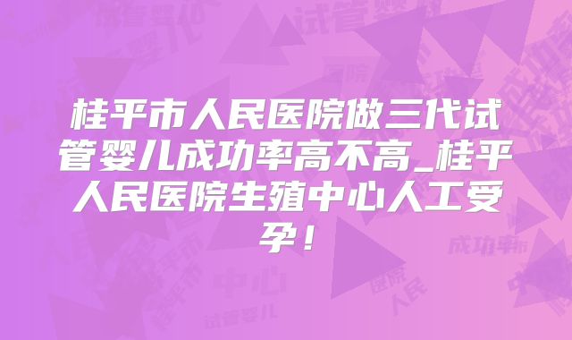 桂平市人民医院做三代试管婴儿成功率高不高_桂平人民医院生殖中心人工受孕！