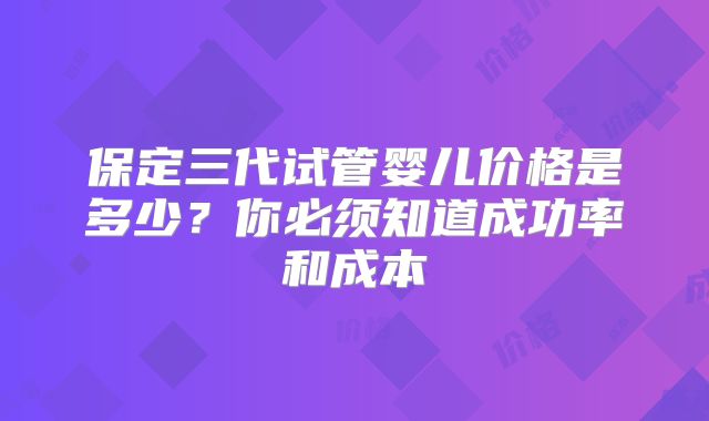 保定三代试管婴儿价格是多少？你必须知道成功率和成本