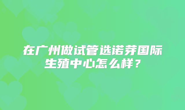 在广州做试管选诺芽国际生殖中心怎么样？