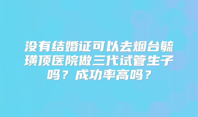 没有结婚证可以去烟台毓璜顶医院做三代试管生子吗？成功率高吗？