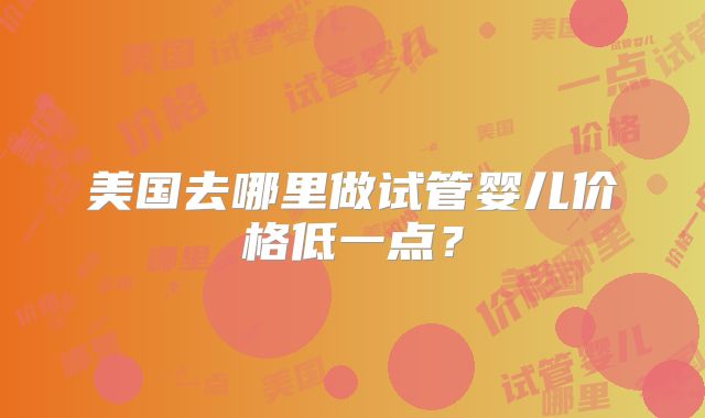 美国去哪里做试管婴儿价格低一点？