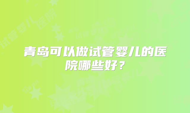 青岛可以做试管婴儿的医院哪些好？