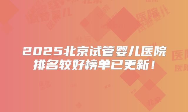 2025北京试管婴儿医院排名较好榜单已更新！