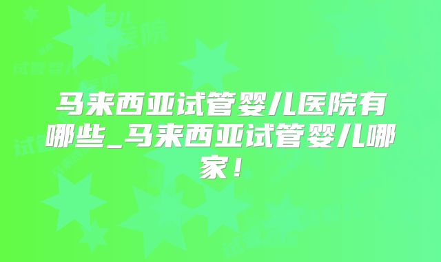 马来西亚试管婴儿医院有哪些_马来西亚试管婴儿哪家！