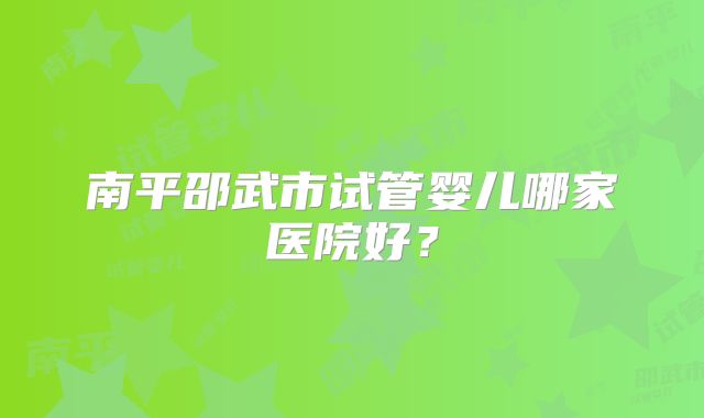 南平邵武市试管婴儿哪家医院好？
