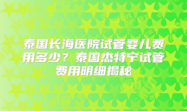 泰国长海医院试管婴儿费用多少？泰国杰特宁试管费用明细揭秘