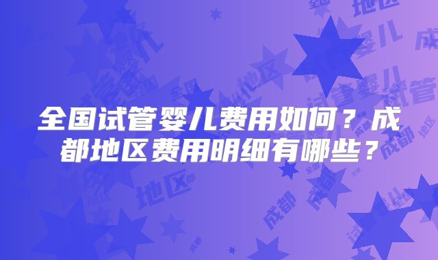 全国试管婴儿费用如何？成都地区费用明细有哪些？