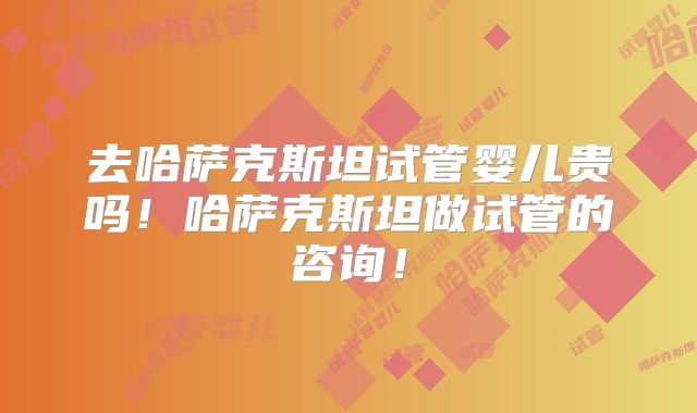 去哈萨克斯坦试管婴儿贵吗!哈萨克斯坦做试管的咨询!