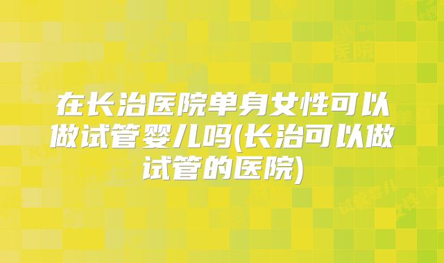 在长治医院单身女性可以做试管婴儿吗(长治可以做试管的医院)