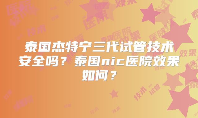 泰国杰特宁三代试管技术安全吗？泰国nic医院效果如何？