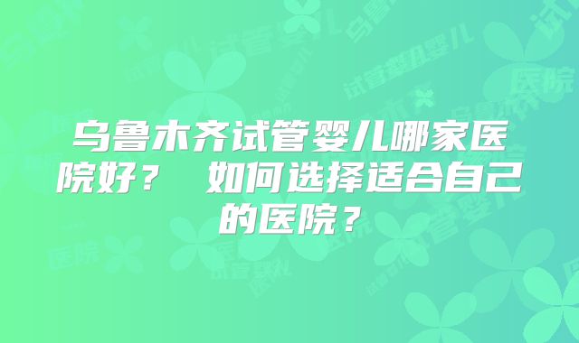 乌鲁木齐试管婴儿哪家医院好？ 如何选择适合自己的医院？