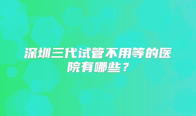 深圳三代试管不用等的医院有哪些？