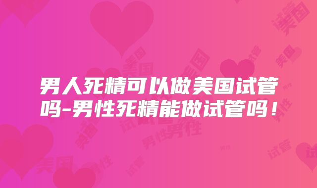 男人死精可以做美国试管吗-男性死精能做试管吗!