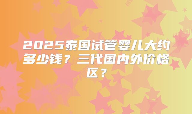 2025泰国试管婴儿大约多少钱？三代国内外价格区？