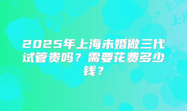 2025年上海未婚做三代试管贵吗？需要花费多少钱？