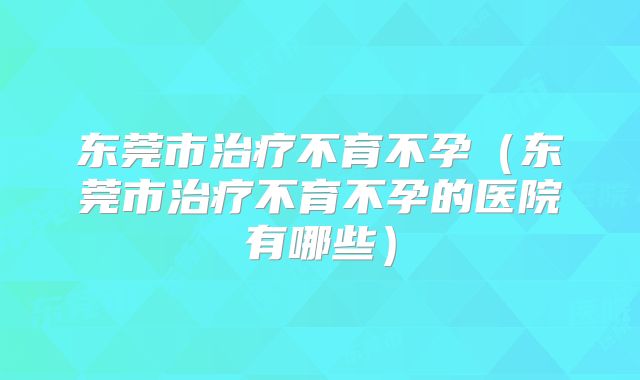 东莞市治疗不育不孕（东莞市治疗不育不孕的医院有哪些）