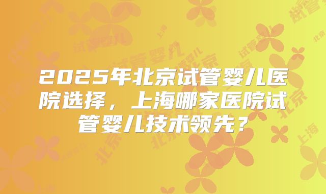 2025年北京试管婴儿医院选择,上海哪家医院试管婴儿技术领先?