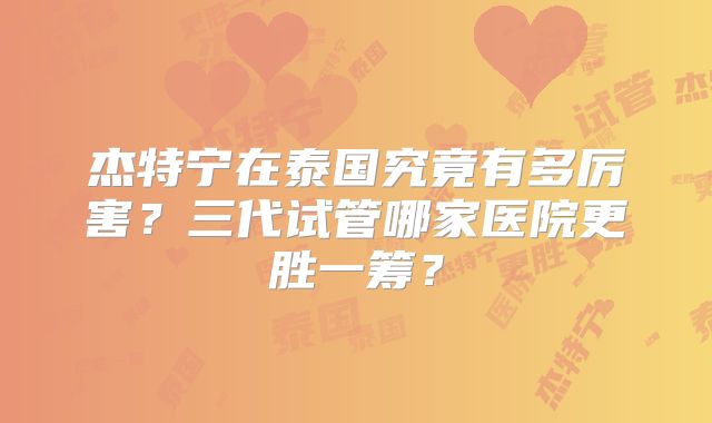 杰特宁在泰国究竟有多厉害？三代试管哪家医院更胜一筹？
