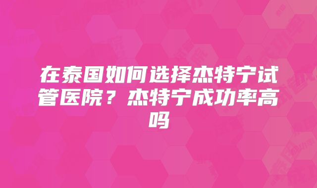 在泰国如何选择杰特宁试管医院？杰特宁成功率高吗