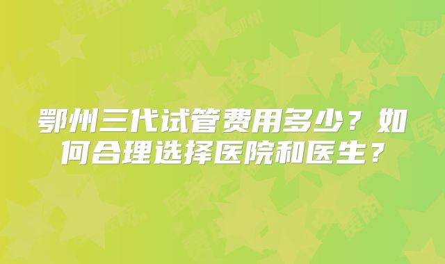 鄂州三代试管费用多少？如何合理选择医院和医生？