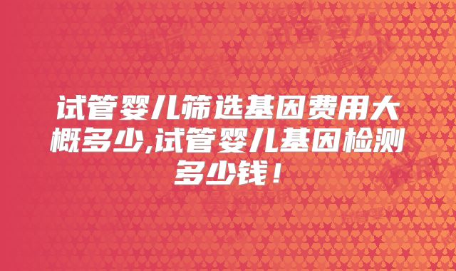 试管婴儿筛选基因费用大概多少,试管婴儿基因检测多少钱！