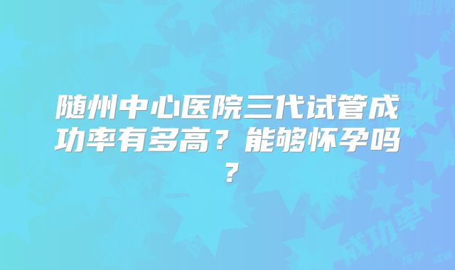 随州中心医院三代试管成功率有多高？能够怀孕吗？