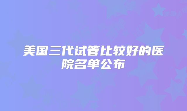 美国三代试管比较好的医院名单公布