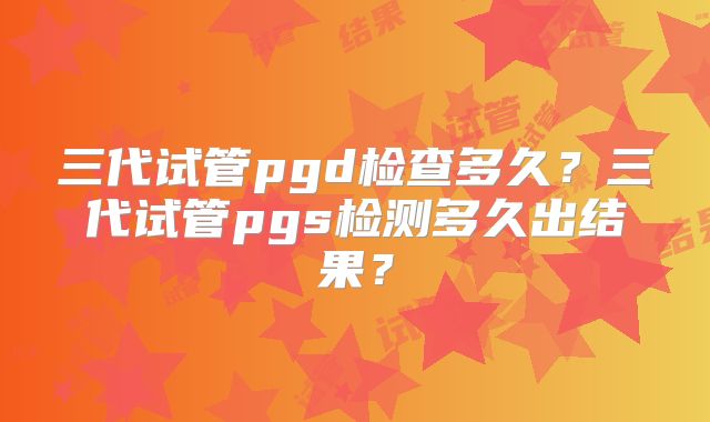 三代试管pgd检查多久？三代试管pgs检测多久出结果？
