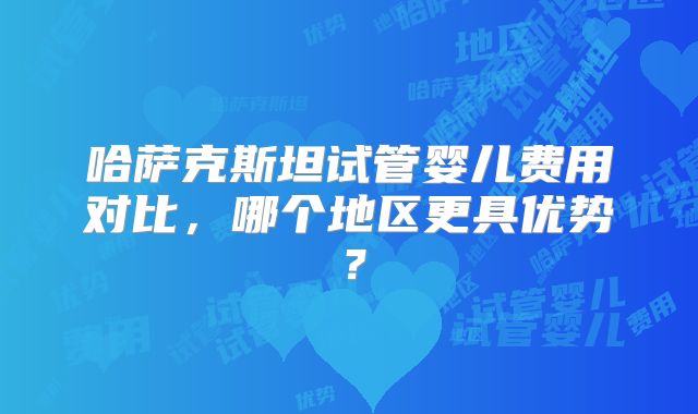 哈萨克斯坦试管婴儿费用对比，哪个地区更具优势？