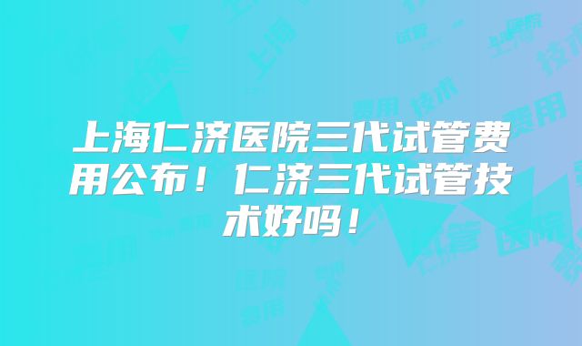 上海仁济医院三代试管费用公布!仁济三代试管技术好吗!